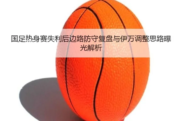国足热身赛失利后边路防守复盘与伊万调整思路曝光解析 | kaiyun