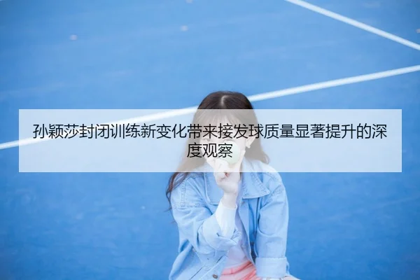 孙颖莎封闭训练新变化带来接发球质量显著提升的深度观察 | kaiyun